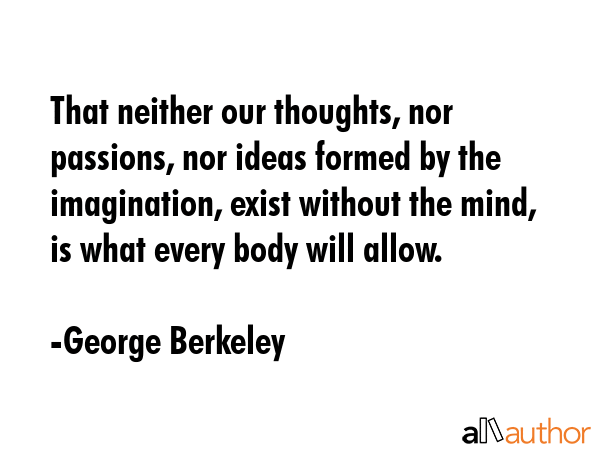 That neither our thoughts, nor passions, nor ideas formed by the imagination, exist without the mind, is what every body will allow. - George Berkeley Quote