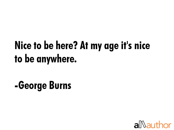 Nice to be here? At my age it\