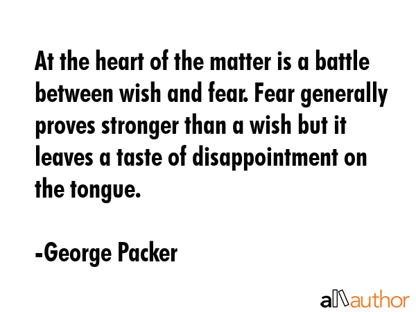 At the heart of the matter is a battle between wish and fear. Fear generally proves stronger than a wish but it leaves a taste of disappointment on the tongue. - George Packer Quote