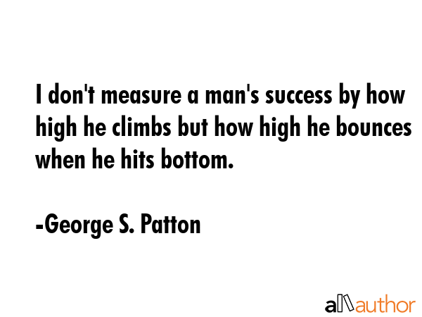 I don\'t measure a man\'s success by how high he climbs but how high he bounces when he hits bottom. - George S. Patton Quote
