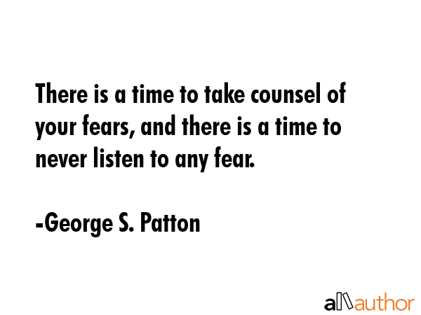 There is a time to take counsel of your fears, and there is a time to never listen to any fear. - George S. Patton Quote