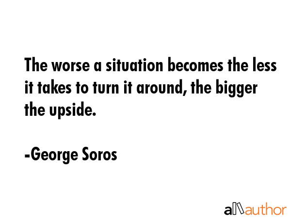 The worse a situation becomes the less it takes to turn it around, the bigger the upside. - George Soros Quote GIF