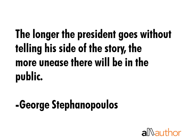 The longer the president goes without telling his side of the story, the more unease there will be in the public. - George Stephanopoulos Quote