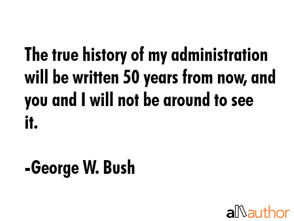 The true history of my administration will be written 50 years from now, and you and I will not be... - George W. Bush Quote GIF