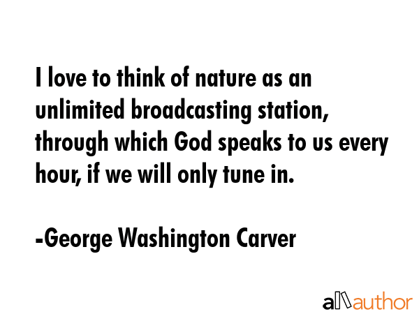 I love to think of nature as an unlimited broadcasting station, through which God speaks to us every hour, if we will only tune in. - George Washington Carver Quote