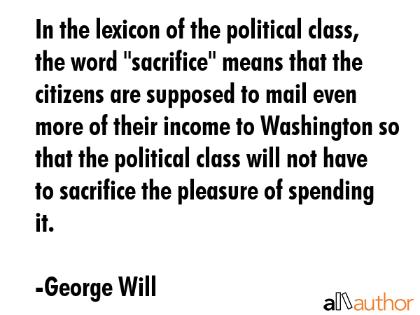 In the lexicon of the political class, the word \"sacrifice\" means that the citizens are supposed to mail even more of their income to Washington so that the political class will not have to... - George Will Quote