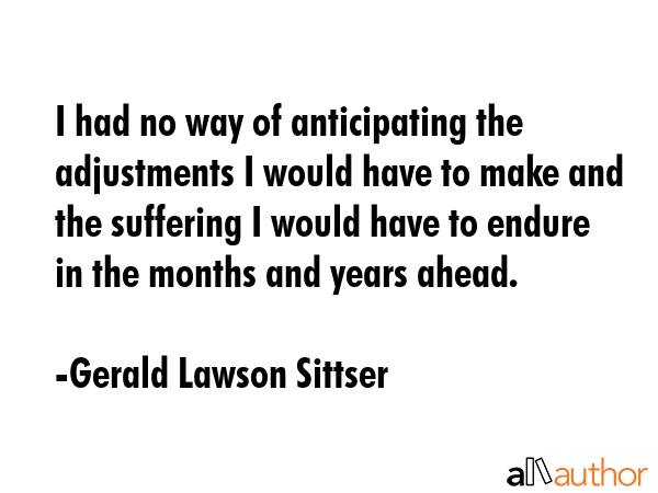 I had no way of anticipating the adjustments I would have to make and the suffering I would have to... - Gerald Lawson Sittser Quote GIF