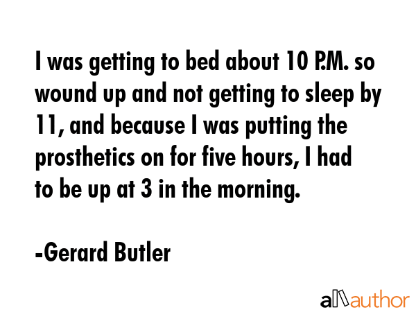 I was getting to bed about 10 P.M. so wound up and not getting to sleep by 11, and because I was putting the prosthetics on for five hours, I had to be up at 3 in the morning. - Gerard Butler Quote