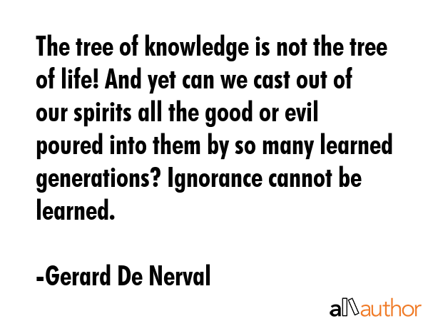 The tree of knowledge is not the tree of life! And yet can we cast out of our spirits all the good or evil poured into them by so many learned generations? Ignorance cannot be learned. - Gerard De Nerval Quote