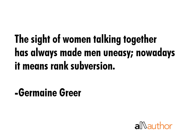 The sight of women talking together has always made men uneasy; nowadays it means rank subversion. - Germaine Greer Quote