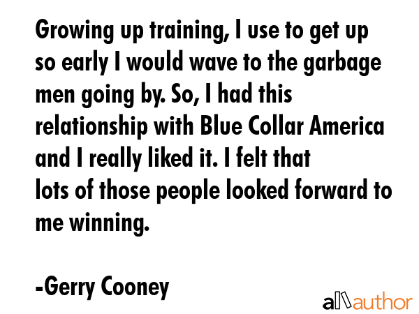 Growing up training, I use to get up so early I would wave to the garbage men going by. So, I had this relationship with Blue Collar America and I really liked it. I felt that lots of those people... - Gerry Cooney Quote