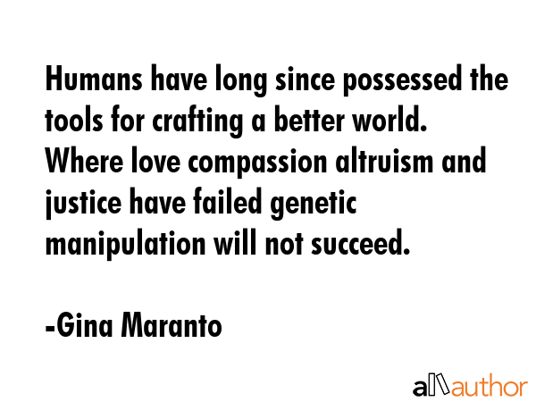 Humans have long since possessed the tools for crafting a better world. Where love compassion altruism and justice have failed genetic manipulation will not succeed. - Gina Maranto Quote