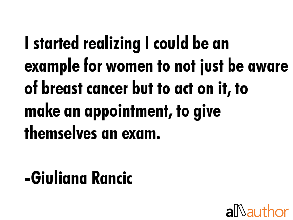 I started realizing I could be an example for women to not just be aware of breast cancer but to act on it, to make an appointment, to give themselves an exam. - Giuliana Rancic Quote