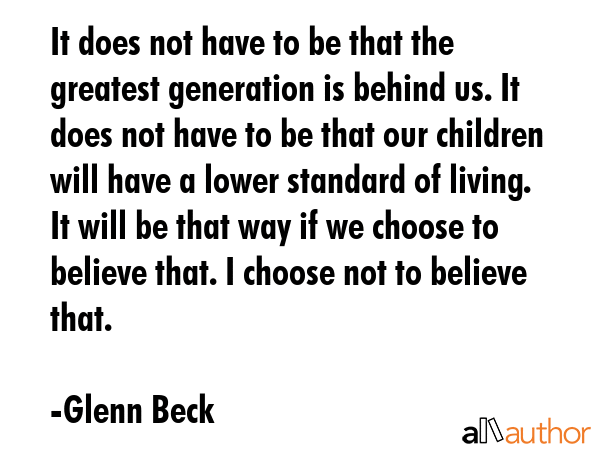 It does not have to be that the greatest generation is behind us. It does not have to be that our children will have a lower standard of living. It will be that way if we choose to believe that. I... - Glenn Beck Quote