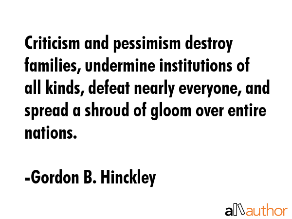 Criticism and pessimism destroy families, undermine institutions of all kinds, defeat nearly everyone, and spread a shroud of gloom over entire nations. - Gordon B. Hinckley Quote
