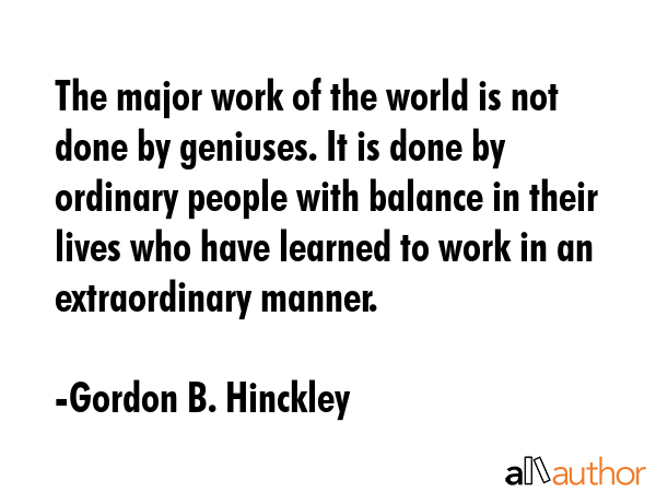 The major work of the world is not done by geniuses. It is done by ordinary people with balance in their lives who have learned to work in an extraordinary manner. - Gordon B. Hinckley Quote