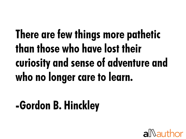 There are few things more pathetic than those who have lost their curiosity and sense of adventure and who no longer care to learn. - Gordon B. Hinckley Quote