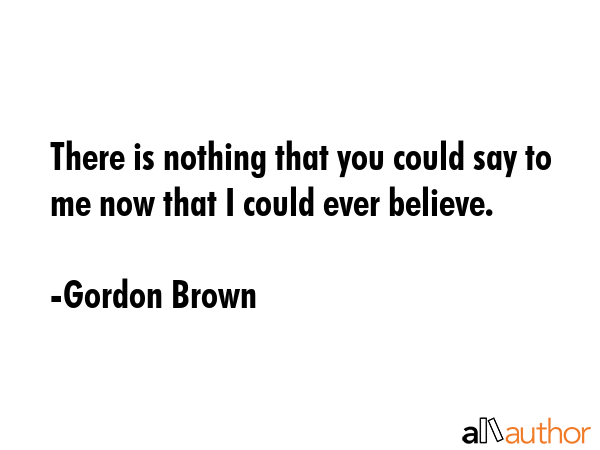 There is nothing that you could say to me now that I could ever believe. - Gordon Brown Quote GIF