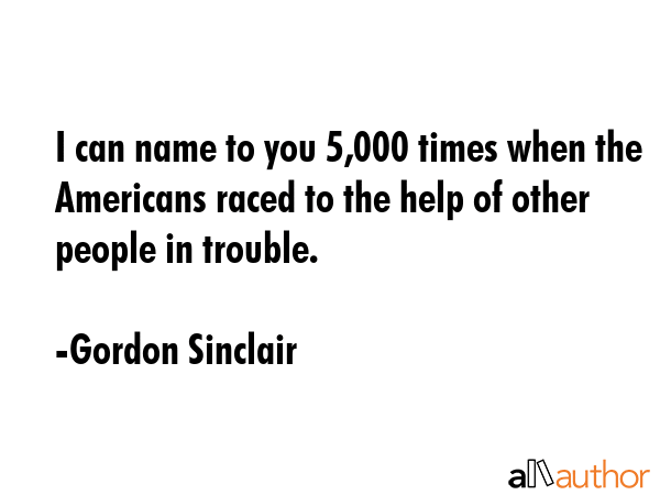 I can name to you 5,000 times when the Americans raced to the help of other people in trouble. - Gordon Sinclair Quote
