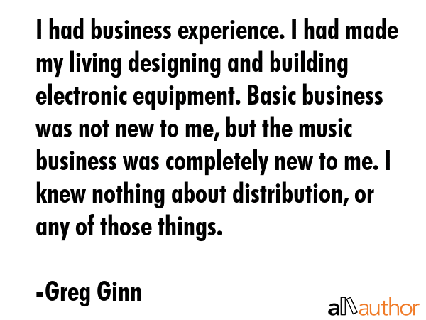 I had business experience. I had made my living designing and building electronic equipment. Basic business was not new to me, but the music business was completely new to me. I knew nothing about... - Greg Ginn Quote