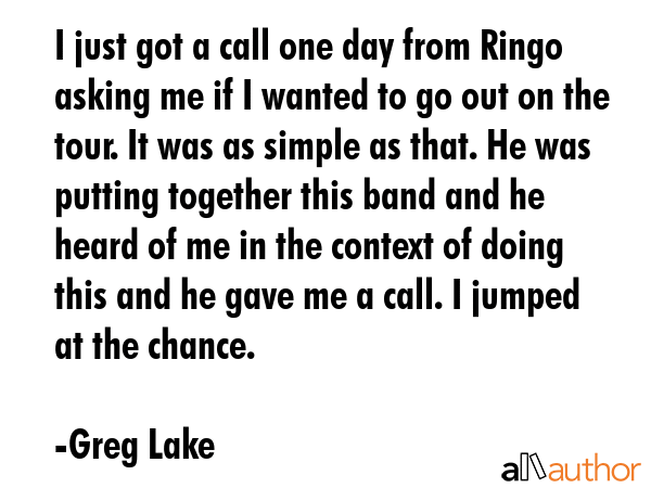 I just got a call one day from Ringo asking me if I wanted to go out on the tour. It was as simple... - Greg Lake Quote GIF