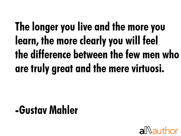 The longer you live and the more you learn, the more clearly you will feel the difference between the few men who are truly great and the mere virtuosi. - Gustav Mahler Quote