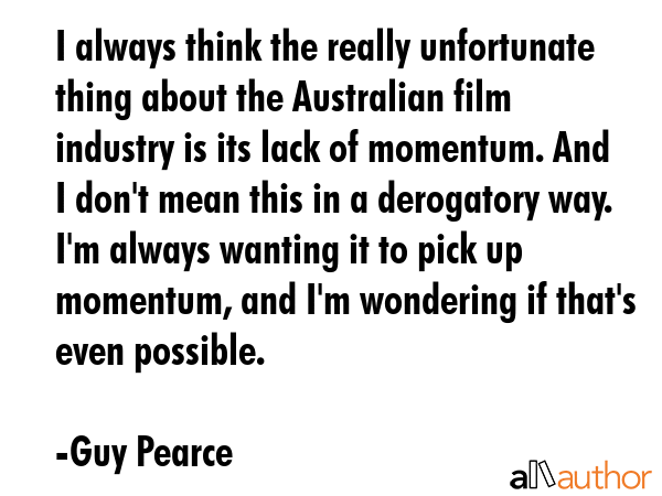 I always think the really unfortunate thing about the Australian film industry is its lack of momentum. And I don\'t mean this in a derogatory way. I\'m always wanting it to pick up momentum, and... - Guy Pearce Quote