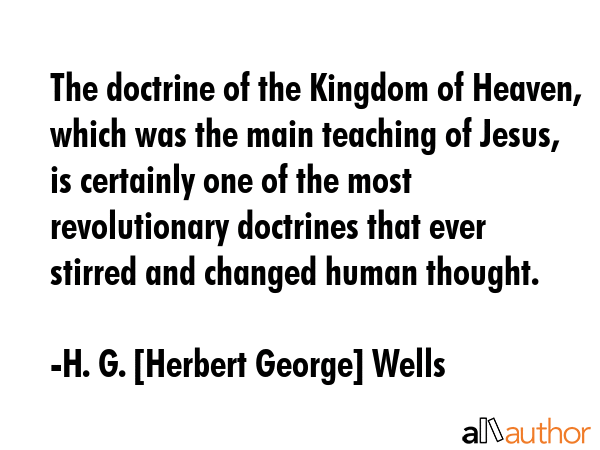 The doctrine of the Kingdom of Heaven, which was the main teaching of Jesus, is certainly one of the most revolutionary doctrines that ever stirred and changed human thought. - H. G. [Herbert George] Wells Quote