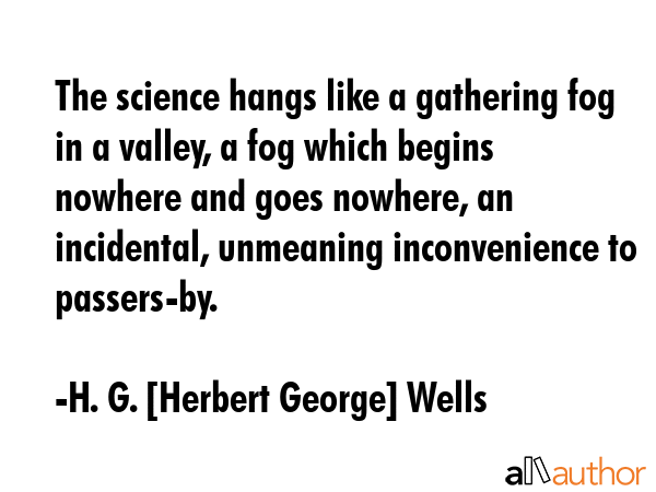 The science hangs like a gathering fog in a valley, a fog which begins nowhere and goes nowhere, an incidental, unmeaning inconvenience to passers-by. - H. G. [Herbert George] Wells Quote