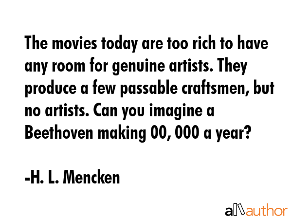 The movies today are too rich to have any room for genuine artists. They produce a few passable craftsmen, but no artists. Can you imagine a Beethoven making $100, 000 a year? - H. L. Mencken Quote