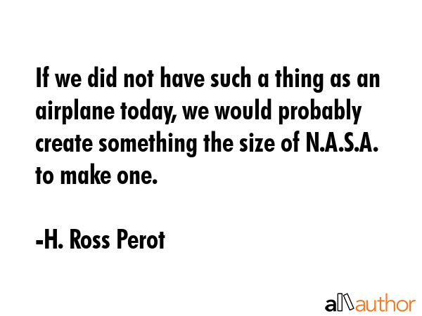 If we did not have such a thing as an airplane today, we would probably create something the size of N.A.S.A. to make one. - H. Ross Perot Quote