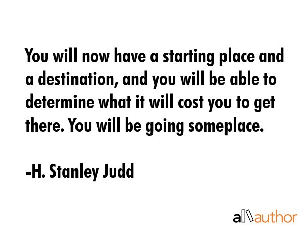 You will now have a starting place and a destination, and you will be able to determine what it will cost you to get there. You will be going someplace. - H. Stanley Judd Quote