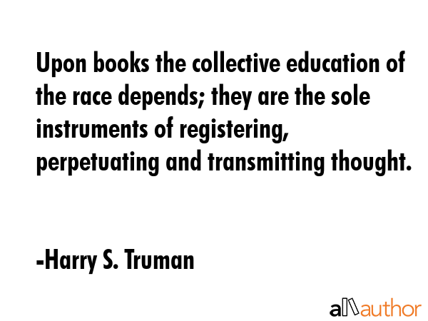 Upon books the collective education of the race depends; they are the sole instruments of registering, perpetuating and transmitting thought. - Harry S. Truman Quote