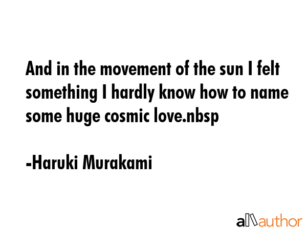 And in the movement of the sun I felt something I hardly know how to name some huge cosmic love.nbsp - Haruki Murakami Quote