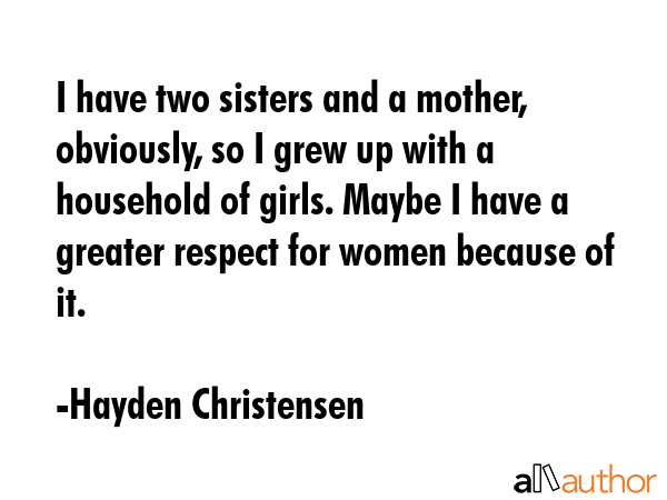 I have two sisters and a mother, obviously, so I grew up with a household of girls. Maybe I have a greater respect for women because of it. - Hayden Christensen Quote