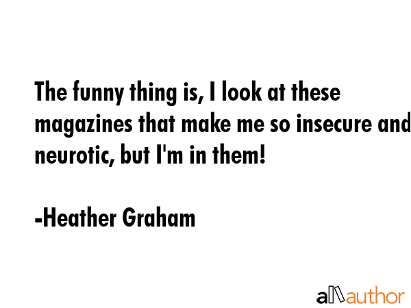 The funny thing is, I look at these magazines that make me so insecure and neurotic, but I\