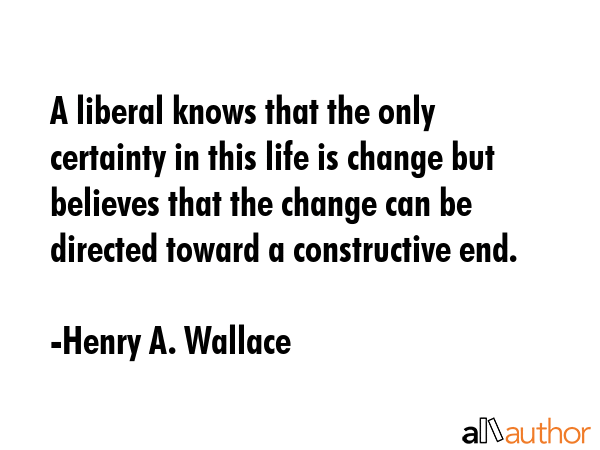 A liberal knows that the only certainty in this life is change but believes that the change can be directed toward a constructive end. - Henry A. Wallace Quote