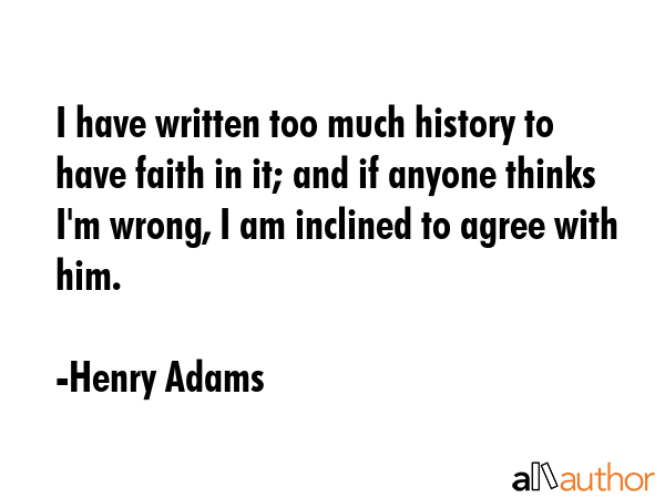 I have written too much history to have faith in it; and if anyone thinks I\