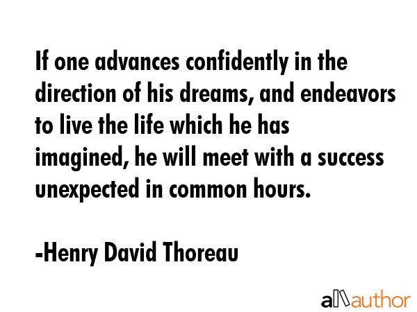If one advances confidently in the direction of his dreams, and endeavors to live the life which he has imagined, he will meet with a success unexpected in common hours. - Henry David Thoreau Quote