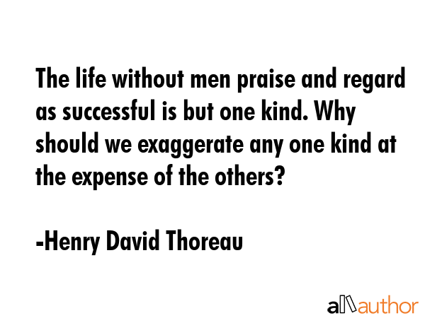 The life without men praise and regard as successful is but one kind. Why should we exaggerate any one kind at the expense of the others? - Henry David Thoreau Quote