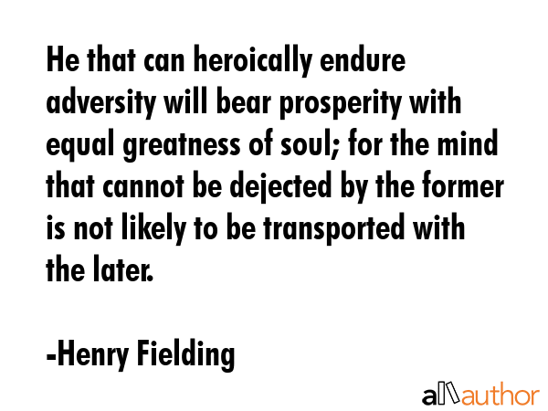 He that can heroically endure adversity will bear prosperity with equal greatness of soul; for the mind that cannot be dejected by the former is not likely to be transported with the later. - Henry Fielding Quote