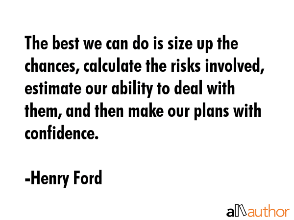 The best we can do is size up the chances, calculate the risks involved, estimate our ability to deal with them, and then make our plans with confidence. - Henry Ford Quote