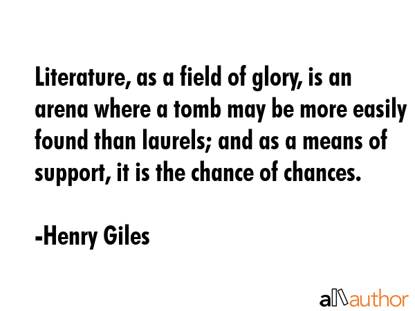Literature, as a field of glory, is an arena where a tomb may be more easily found than laurels; and as a means of support, it is the chance of chances. - Henry Giles Quote