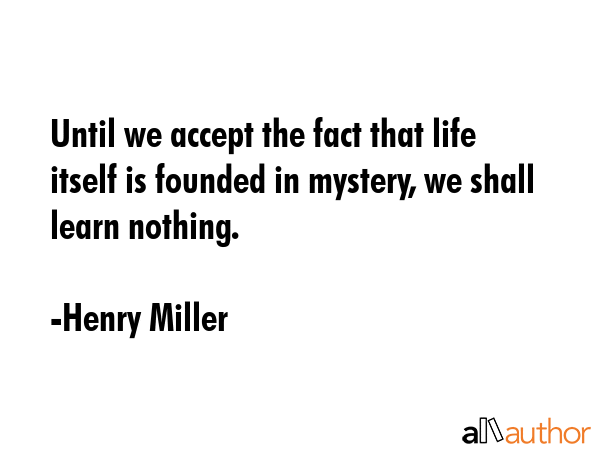 Until we accept the fact that life itself is founded in mystery, we shall learn nothing. - Henry Miller Quote