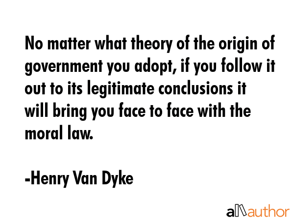 No matter what theory of the origin of government you adopt, if you follow it out to its legitimate conclusions it will bring you face to face with the moral law. - Henry Van Dyke Quote