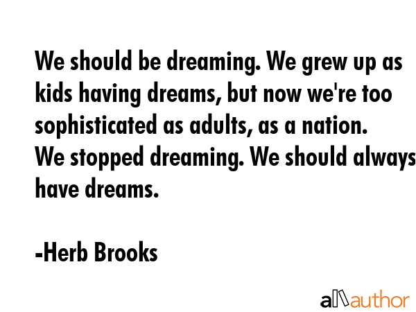 We should be dreaming. We grew up as kids having dreams, but now we\