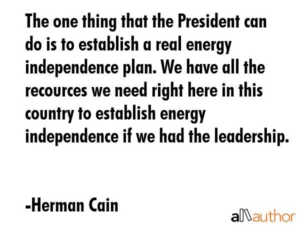 The one thing that the President can do is to establish a real energy independence plan. We have all the recources we need right here in this country to establish energy independence if we had the... - Herman Cain Quote