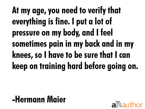 At my age, you need to verify that everything is fine. I put a lot of pressure on my body, and I feel sometimes pain in my back and in my knees, so I have to be sure that I can keep on training hard... - Hermann Maier Quote