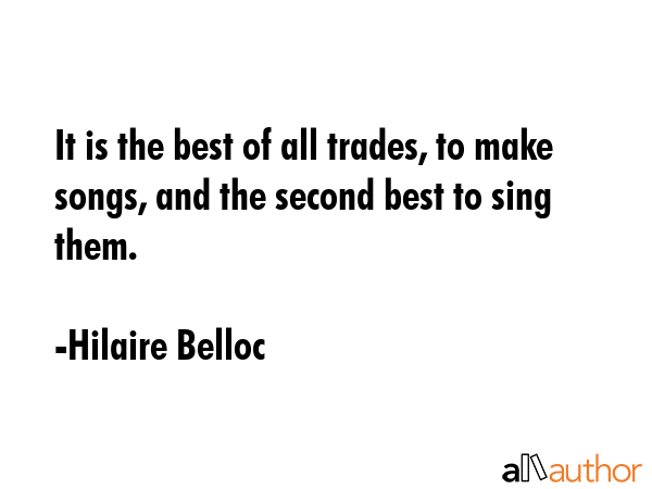 It is the best of all trades, to make songs, and the second best to sing them. - Hilaire Belloc Quote