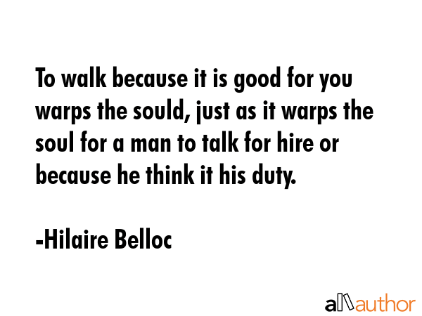 To walk because it is good for you warps the sould, just as it warps the soul for a man to talk for hire or because he think it his duty. - Hilaire Belloc Quote